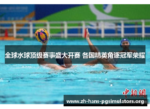 全球水球顶级赛事盛大开赛 各国精英角逐冠军荣耀 全球水球顶级赛事盛大开赛 各国精英角逐冠军荣耀