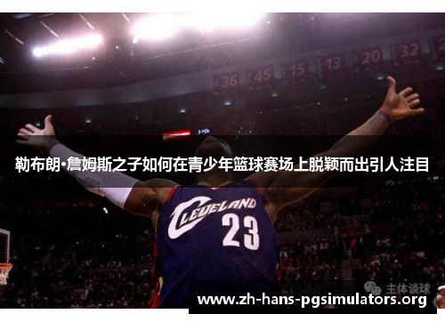 勒布朗·詹姆斯之子如何在青少年篮球赛场上脱颖而出引人注目 勒布朗·詹姆斯之子如何在青少年篮球赛场上脱颖而出引人注目