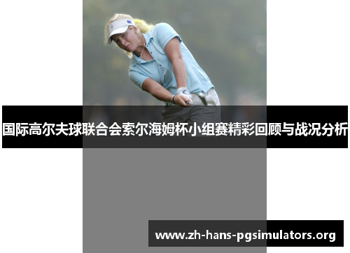 国际高尔夫球联合会索尔海姆杯小组赛精彩回顾与战况分析 国际高尔夫球联合会索尔海姆杯小组赛精彩回顾与战况分析