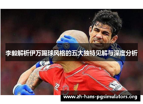 李毅解析伊万踢球风格的五大独特见解与深度分析 李毅解析伊万踢球风格的五大独特见解与深度分析