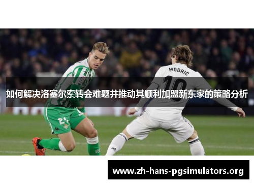 如何解决洛塞尔索转会难题并推动其顺利加盟新东家的策略分析 如何解决洛塞尔索转会难题并推动其顺利加盟新东家的策略分析