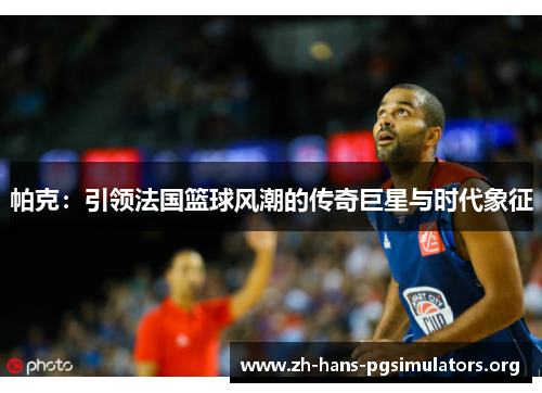 帕克:引领法国篮球风潮的传奇巨星与时代象征 帕克:引领法国篮球风潮的传奇巨星与时代象征