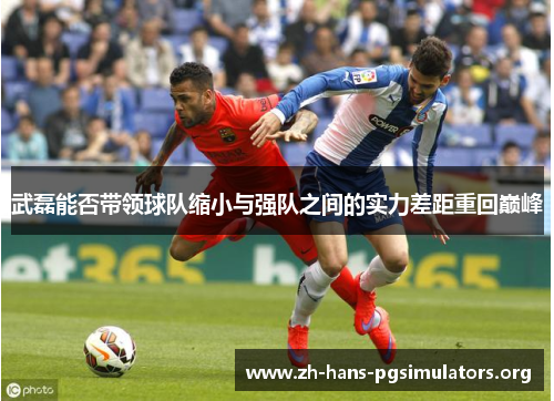 武磊能否带领球队缩小与强队之间的实力差距重回巅峰 武磊能否带领球队缩小与强队之间的实力差距重回巅峰