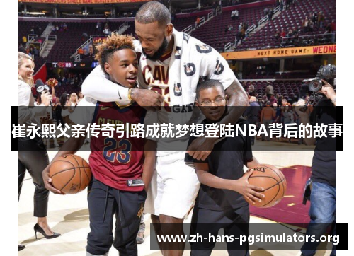 崔永熙父亲传奇引路成就梦想登陆NBA背后的故事 崔永熙父亲传奇引路成就梦想登陆NBA背后的故事