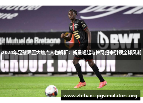 2024年足球界五大焦点人物解析:新星崛起与传奇归来引领全球风潮 2024年足球界五大焦点人物解析:新星崛起与传奇归来引领全球风潮