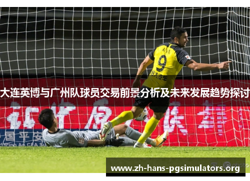 大连英博与广州队球员交易前景分析及未来发展趋势探讨 大连英博与广州队球员交易前景分析及未来发展趋势探讨