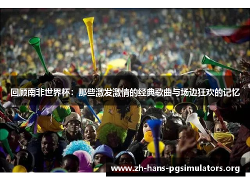 回顾南非世界杯:那些激发激情的经典歌曲与场边狂欢的记忆 回顾南非世界杯:那些激发激情的经典歌曲与场边狂欢的记忆