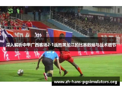 深入解析中甲广西客场2-1战胜黑龙江的比赛数据与战术细节 深入解析中甲广西客场2-1战胜黑龙江的比赛数据与战术细节