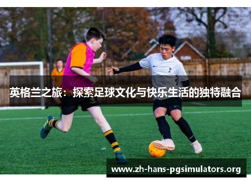 英格兰之旅:探索足球文化与快乐生活的独特融合 英格兰之旅:探索足球文化与快乐生活的独特融合