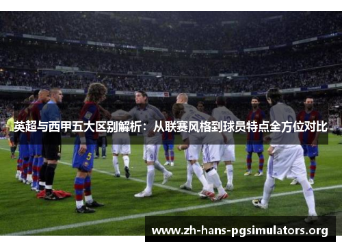 英超与西甲五大区别解析：从联赛风格到球员特点全方位对比