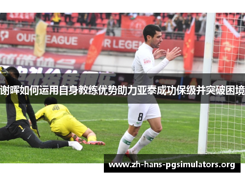 谢晖如何运用自身教练优势助力亚泰成功保级并突破困境 谢晖如何运用自身教练优势助力亚泰成功保级并突破困境