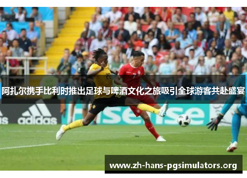 阿扎尔携手比利时推出足球与啤酒文化之旅吸引全球游客共赴盛宴 阿扎尔携手比利时推出足球与啤酒文化之旅吸引全球游客共赴盛宴