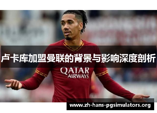 卢卡库加盟曼联的背景与影响深度剖析